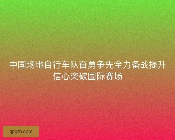 中国场地自行车队奋勇争先全力备战提升信心突破国际赛场