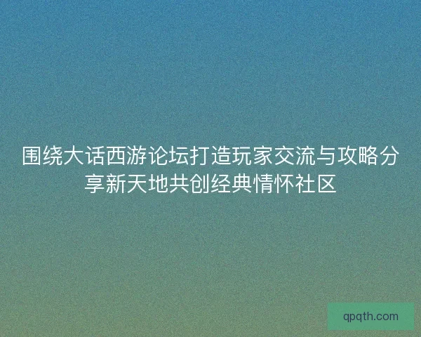 围绕大话西游论坛打造玩家交流与攻略分享新天地共创经典情怀社区