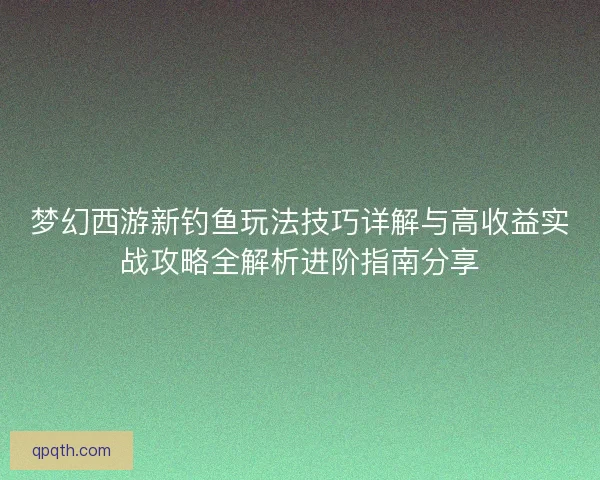 梦幻西游新钓鱼玩法技巧详解与高收益实战攻略全解析进阶指南分享