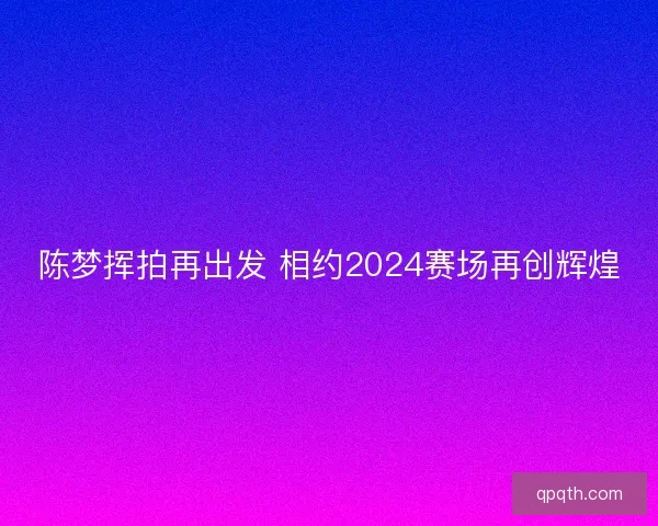 陈梦挥拍再出发 相约2024赛场再创辉煌