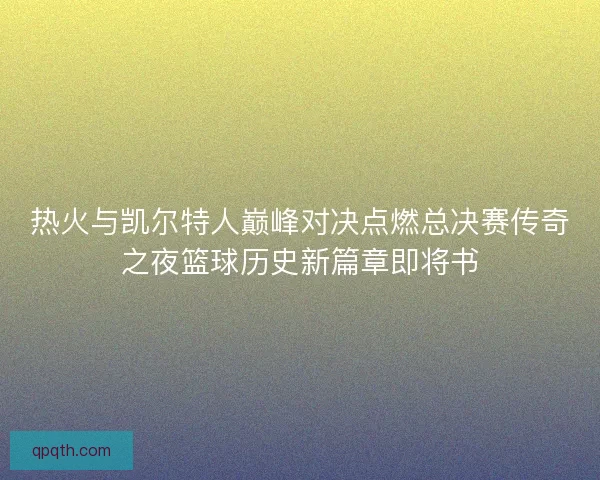 热火与凯尔特人巅峰对决点燃总决赛传奇之夜篮球历史新篇章即将书